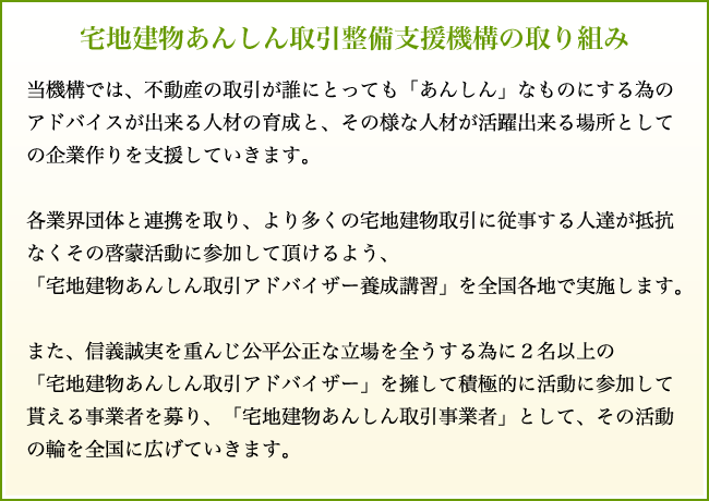 宅地建物あんしん取引整備支援機構の取り組み
当機構では、不動産の取引が誰にとっても「あんしん」なものにする為のアドバイスが出来る人材の育成と、
その様な人材が活躍出来る場所としての企業作りを支援していきます。
各業界団体と連携を取り、より多くの宅地建物取引に従事する人達が抵抗なくその啓蒙活動に参加して頂けるよう、
「宅地建物あんしん取引アドバイザー養成講習」を全国各地で実施します。
また、信義誠実を重んじ公平公正な立場を全うする為に2名以上の
「宅地建物あんしん取引アドバイザー」を擁して積極的に活動に参加して貰える事業者を募り、
「宅地建物あんしん取引事業者」として、その活動の輪を全国に広げていきます。
